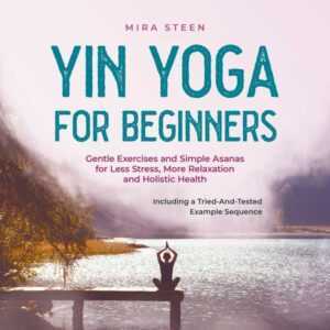 Yin Yoga for Beginners Gentle Exercises and Simple Asanas for Less Stress, More Relaxation and Holistic Health - Including a Tried-And-Tested Example